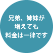 兄弟、姉妹が増えても料金は一律です